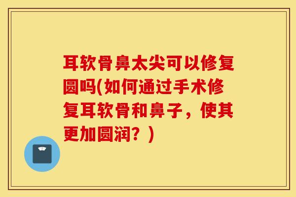 耳软骨鼻太尖可以修复圆吗(如何通过手术修复耳软骨和鼻子，使其更加圆润？)