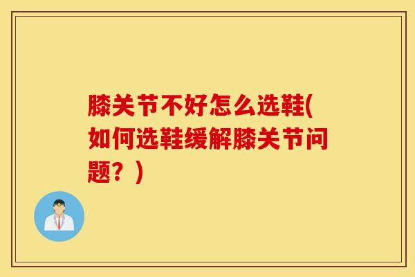 膝关节不好怎么选鞋(如何选鞋缓解膝关节问题？)