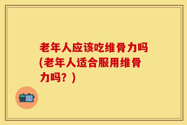 老年人应该吃维骨力吗(老年人适合服用维骨力吗？)