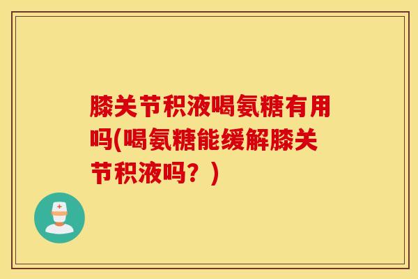 膝关节积液喝氨糖有用吗(喝氨糖能缓解膝关节积液吗？)