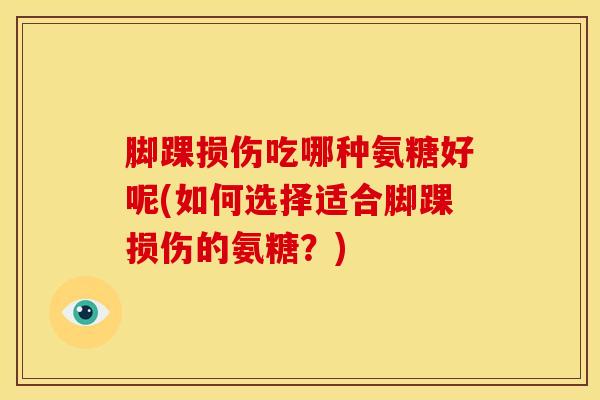 脚踝损伤吃哪种氨糖好呢(如何选择适合脚踝损伤的氨糖？)