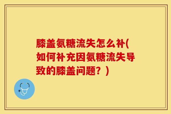 膝盖氨糖流失怎么补(如何补充因氨糖流失导致的膝盖问题？)