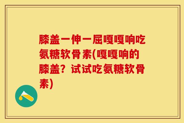 膝盖一伸一屈嘎嘎响吃氨糖软骨素(嘎嘎响的膝盖？试试吃氨糖软骨素)