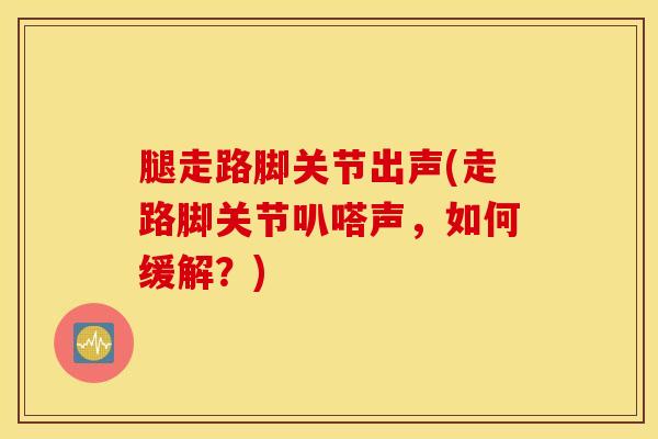 腿走路脚关节出声(走路脚关节叭嗒声，如何缓解？)