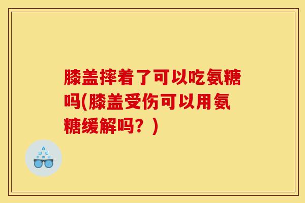 膝盖摔着了可以吃氨糖吗(膝盖受伤可以用氨糖缓解吗？)