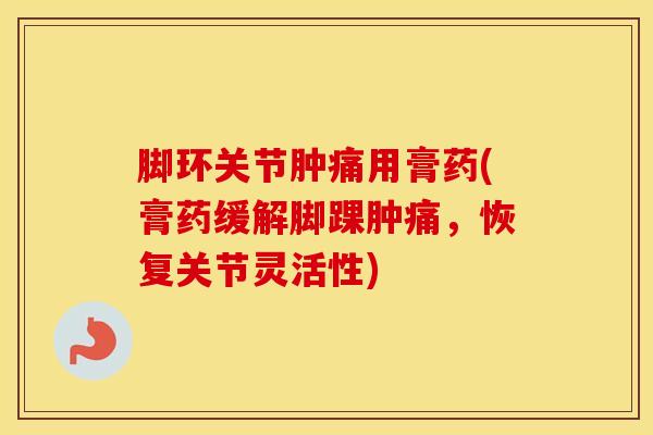脚环关节肿痛用膏药(膏药缓解脚踝肿痛，恢复关节灵活性)