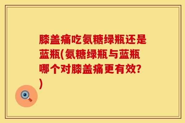 膝盖痛吃氨糖绿瓶还是蓝瓶(氨糖绿瓶与蓝瓶哪个对膝盖痛更有效？)