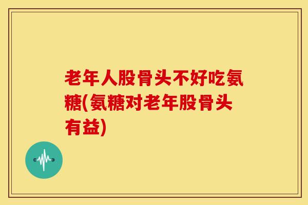 老年人股骨头不好吃氨糖(氨糖对老年股骨头有益)