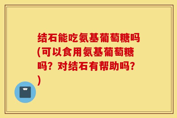 结石能吃氨基葡萄糖吗(可以食用氨基葡萄糖吗？对结石有帮助吗？)