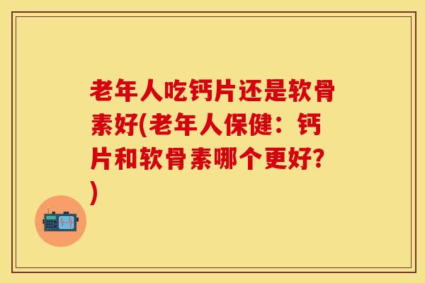 老年人吃钙片还是软骨素好(老年人保健：钙片和软骨素哪个更好？)