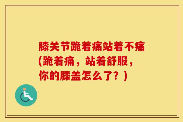 膝关节跪着痛站着不痛(跪着痛，站着舒服，你的膝盖怎么了？)