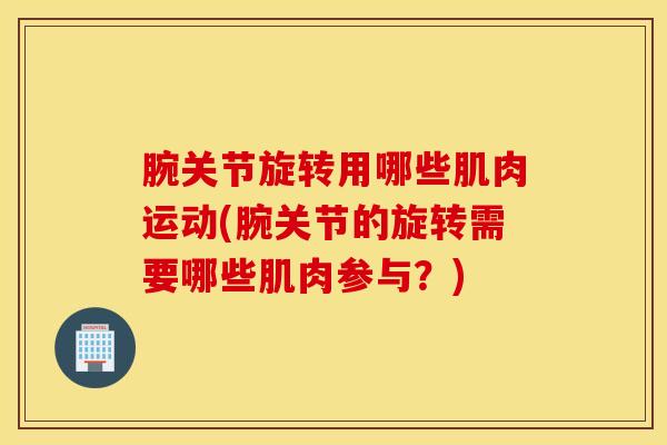 腕关节旋转用哪些肌肉运动(腕关节的旋转需要哪些肌肉参与？)