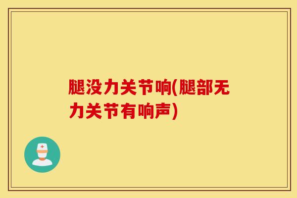 腿没力关节响(腿部无力关节有响声)