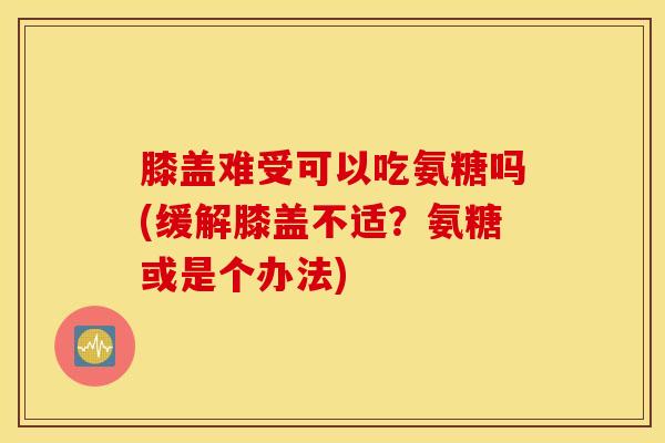 膝盖难受可以吃氨糖吗(缓解膝盖不适？氨糖或是个办法)