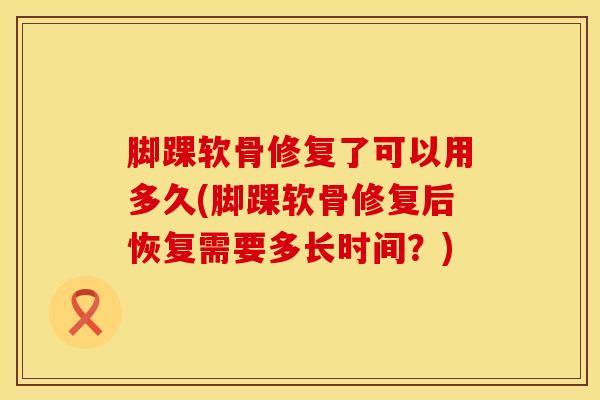脚踝软骨修复了可以用多久(脚踝软骨修复后恢复需要多长时间？)