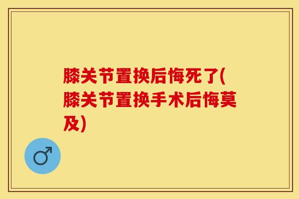 膝关节置换后悔死了(膝关节置换手术后悔莫及) 膝关节置换后悔死了(膝关节置换手术后悔莫及)