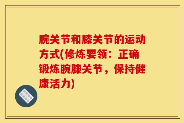 腕关节和膝关节的运动方式(修炼要领：正确锻炼腕膝关节，保持健康活力)