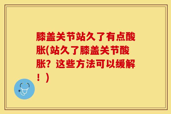 膝盖关节站久了有点酸胀(站久了膝盖关节酸胀?这些方法可以缓解!) 膝盖关节站久了有点酸胀(站久了膝盖关节酸胀?这些方法可以缓解!)