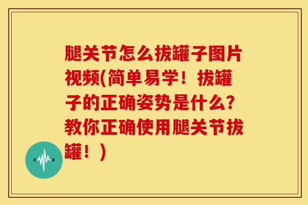 腿关节怎么拔罐子图片视频(简单易学！拔罐子的正确姿势是什么？教你正确使用腿关节拔罐！)