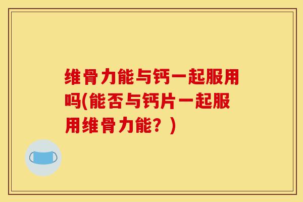维骨力能与钙一起服用吗(能否与钙片一起服用维骨力能？)
