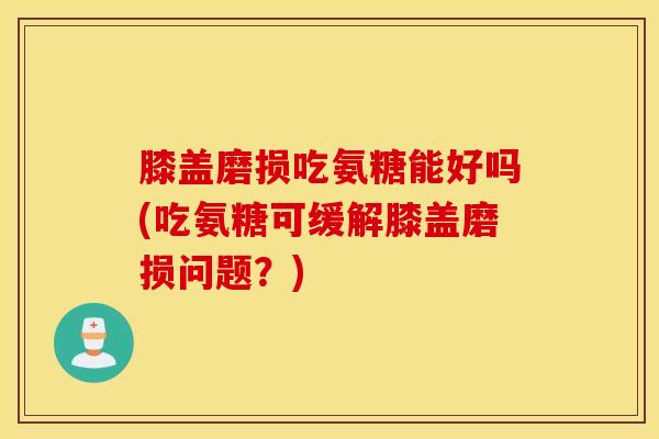 膝盖磨损吃氨糖能好吗(吃氨糖可缓解膝盖磨损问题？)
