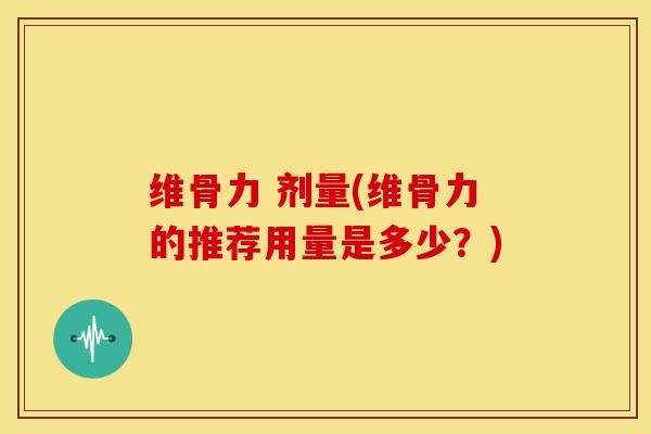 维骨力 剂量(维骨力的推荐用量是多少？)