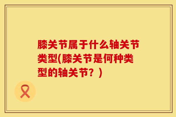 膝关节属于什么轴关节类型(膝关节是何种类型的轴关节？)