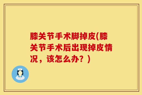 膝关节手术脚掉皮(膝关节手术后出现掉皮情况，该怎么办？)