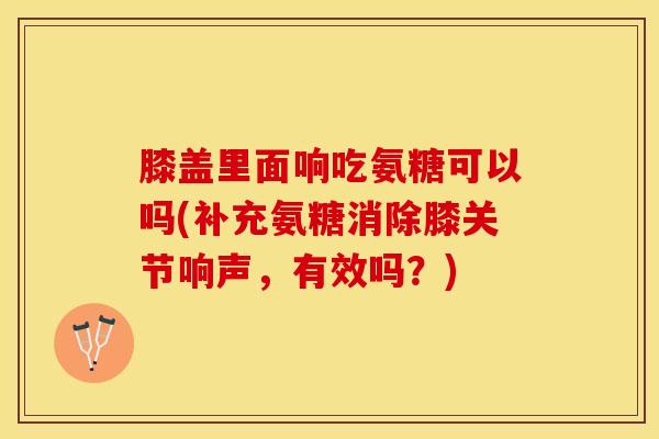 膝盖里面响吃氨糖可以吗(补充氨糖消除膝关节响声，有效吗？)