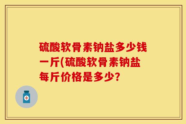 硫酸软骨素钠盐多少钱一斤(硫酸软骨素钠盐每斤价格是多少？