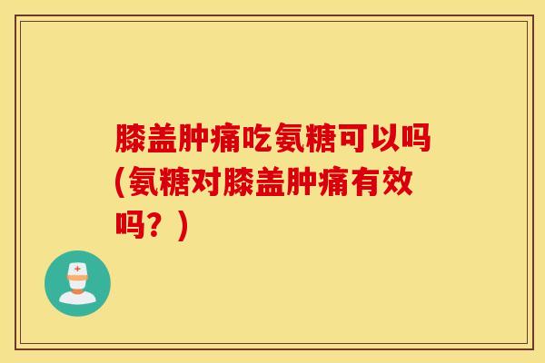 膝盖肿痛吃氨糖可以吗(氨糖对膝盖肿痛有效吗？)