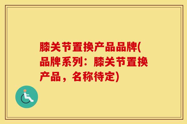 膝关节置换产品品牌(品牌系列：膝关节置换产品，名称待定)