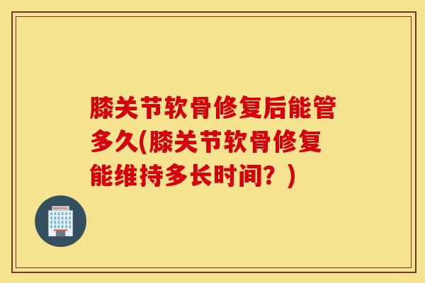 膝关节软骨修复后能管多久(膝关节软骨修复能维持多长时间？)