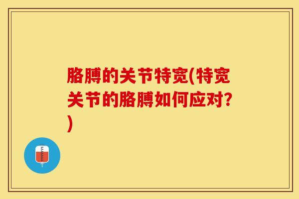 胳膊的关节特宽(特宽关节的胳膊如何应对？)