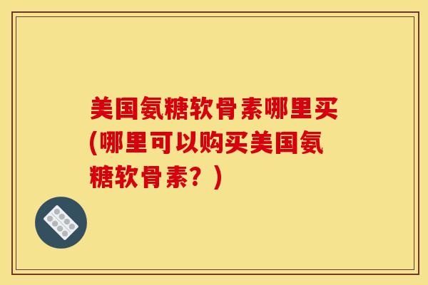美国氨糖软骨素哪里买(哪里可以购买美国氨糖软骨素？)