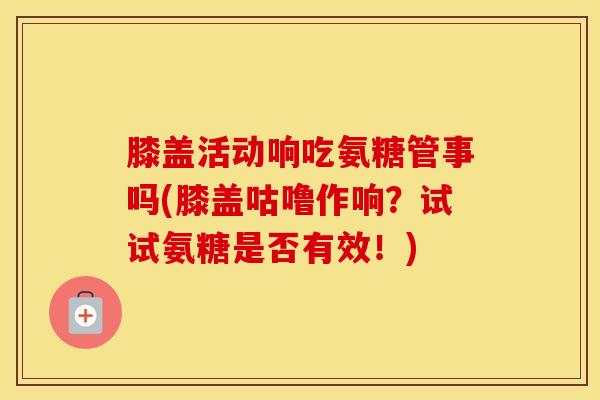 膝盖活动响吃氨糖管事吗(膝盖咕噜作响？试试氨糖是否有效！)