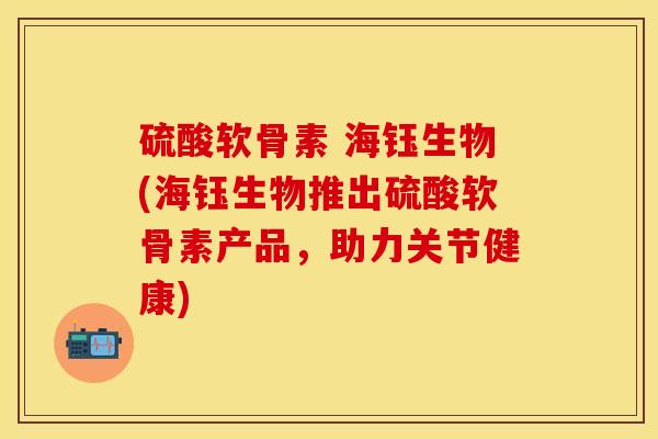 硫酸软骨素 海钰生物(海钰生物推出硫酸软骨素产品，助力关节健康)