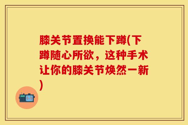 膝关节置换能下蹲(下蹲随心所欲，这种手术让你的膝关节焕然一新)