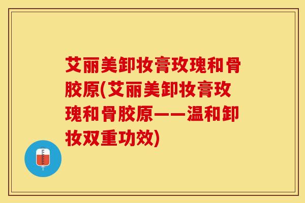 艾丽美卸妆膏玫瑰和骨胶原(艾丽美卸妆膏玫瑰和骨胶原——温和卸妆双重功效)