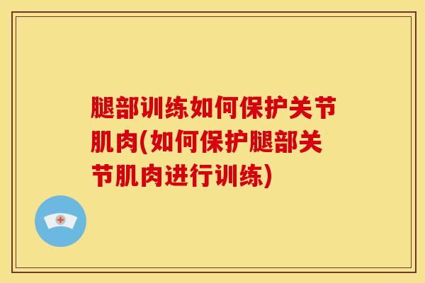 腿部训练如何保护关节肌肉(如何保护腿部关节肌肉进行训练)