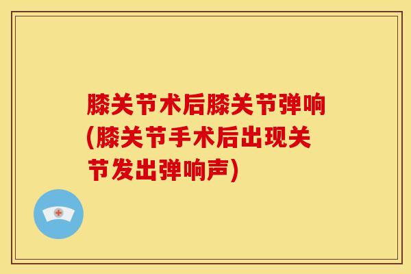 膝关节术后膝关节弹响(膝关节手术后出现关节发出弹响声)
