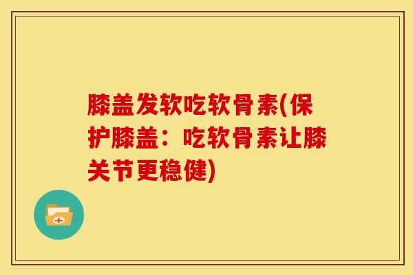 膝盖发软吃软骨素(保护膝盖：吃软骨素让膝关节更稳健)