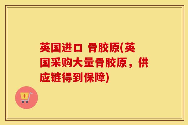 英国进口 骨胶原(英国采购大量骨胶原，供应链得到保障)
