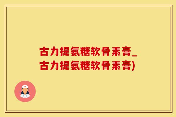 古力提氨糖软骨素膏_古力提氨糖软骨素膏)