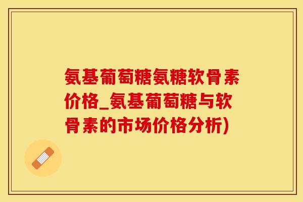 氨基葡萄糖氨糖软骨素价格_氨基葡萄糖与软骨素的市场价格分析)