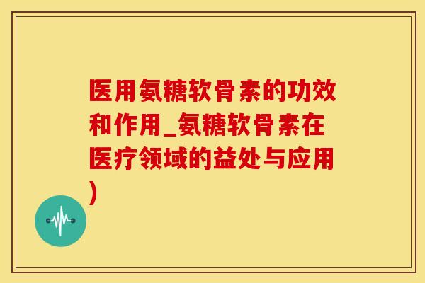 医用氨糖软骨素的功效和作用_氨糖软骨素在医疗领域的益处与应用)