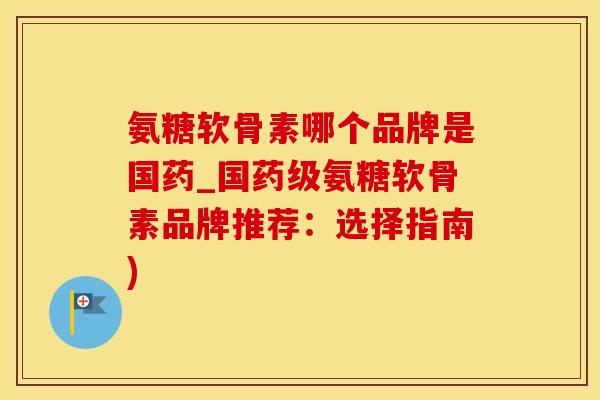 氨糖软骨素哪个品牌是国药_国药级氨糖软骨素品牌推荐：选择指南)