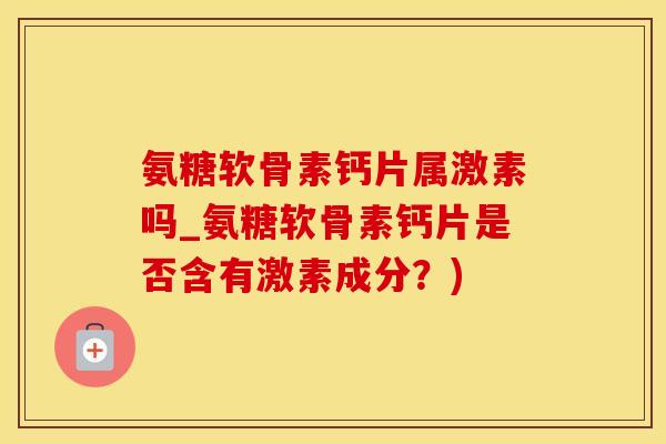 氨糖软骨素钙片属激素吗_氨糖软骨素钙片是否含有激素成分？)