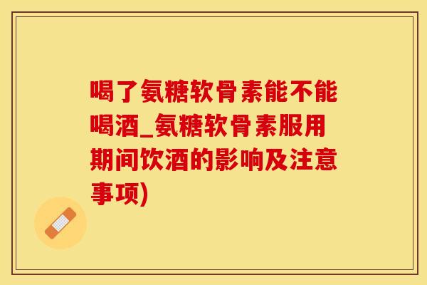 喝了氨糖软骨素能不能喝酒_氨糖软骨素服用期间饮酒的影响及注意事项)