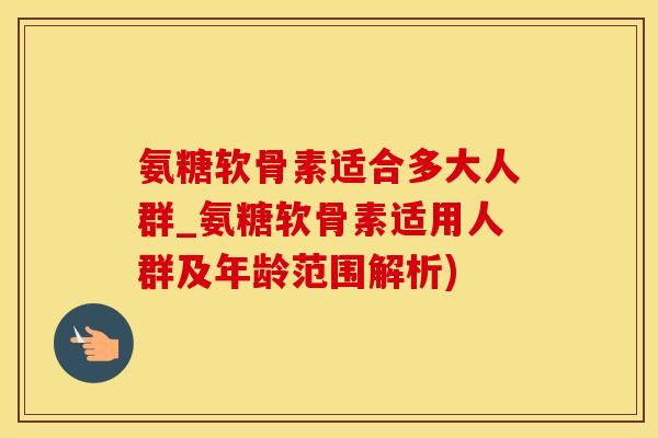 氨糖软骨素适合多大人群_氨糖软骨素适用人群及年龄范围解析)
